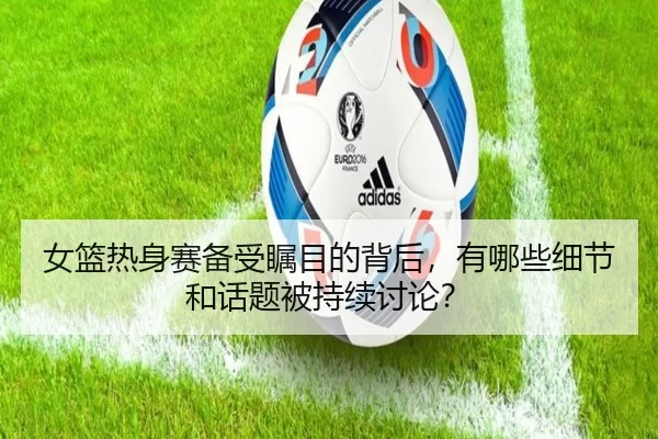 女篮热身赛备受瞩目的背后，有哪些细节和话题被持续讨论？